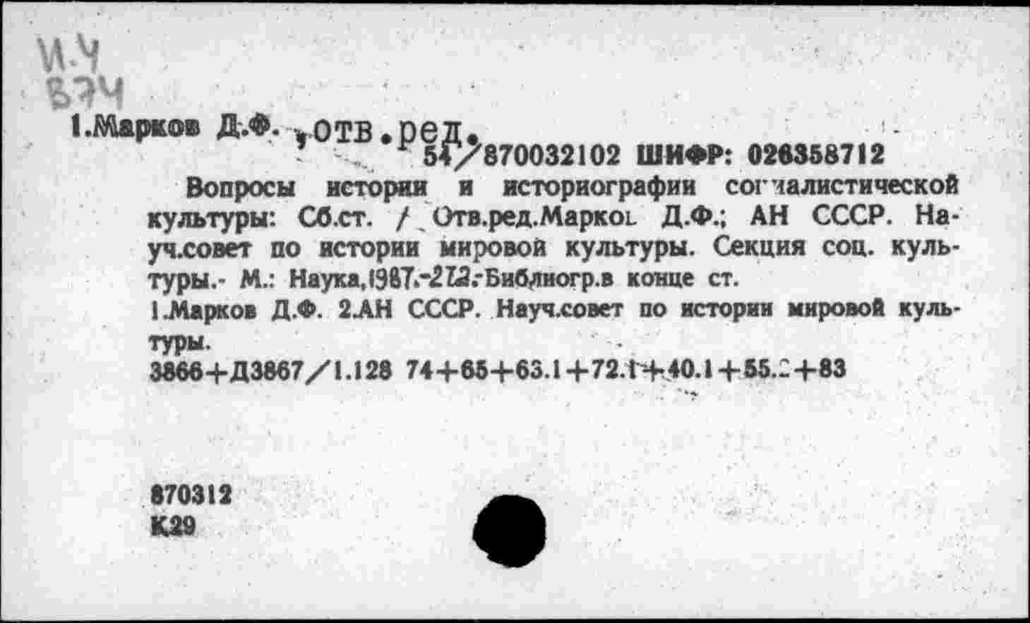 ﻿мч
1 .Марков Д.Ф. „отв.ред.
’	54/870032102 ШИФР: 028358712
Вопросы истории и историографии согчалистической культуры: Сб.ст. / Отв.ред.Маркоь Д.Ф.; АН СССР. На-уч.совет по истории мировой культуры. Секция соц. культуры.- М.: Наука,198Т."2М.-Библиогр.в конце ст.
1.Марков Д.Ф. 2АН СССР. Науч.совет по истории мировой культуры.
38664-Д3867/1.128 744-854-63.14-72.1+40.14-55.24-83
870312 К29